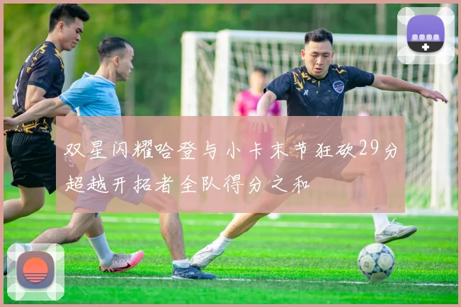 双星闪耀哈登与小卡末节狂砍29分超越开拓者全队得分之和
