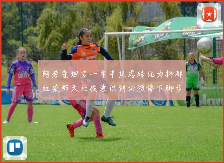 阿劳霍坦言一年半焦虑转化为抑郁红染那天让我意识到必须停下脚步