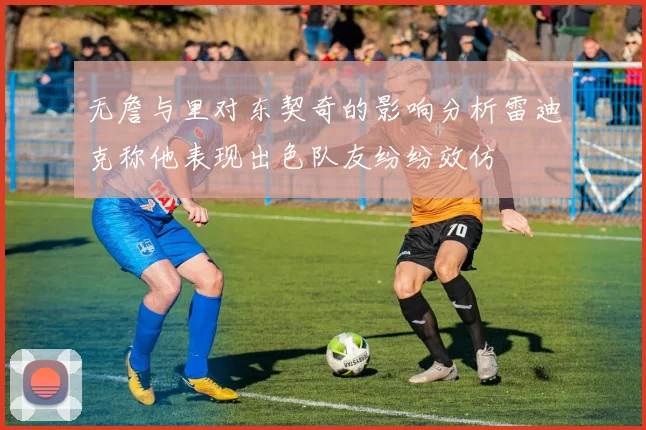 无詹与里对东契奇的影响分析雷迪克称他表现出色队友纷纷效仿