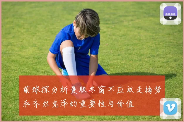 前球探分析曼联冬窗不应放走梅努和齐尔克泽的重要性与价值