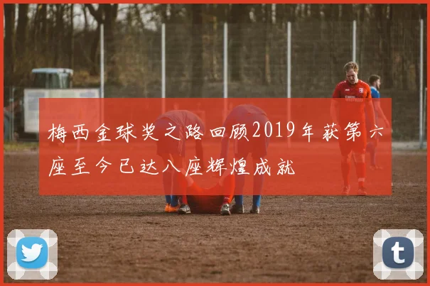 梅西金球奖之路回顾2019年获第六座至今已达八座辉煌成就
