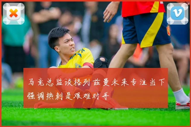 马竞总监谈格列兹曼未来专注当下强调热刺是艰难对手