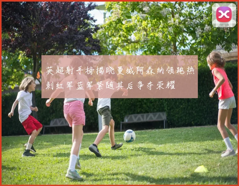 英超射手榜揭晓曼城阿森纳领跑热刺红军蓝军紧随其后争夺荣耀