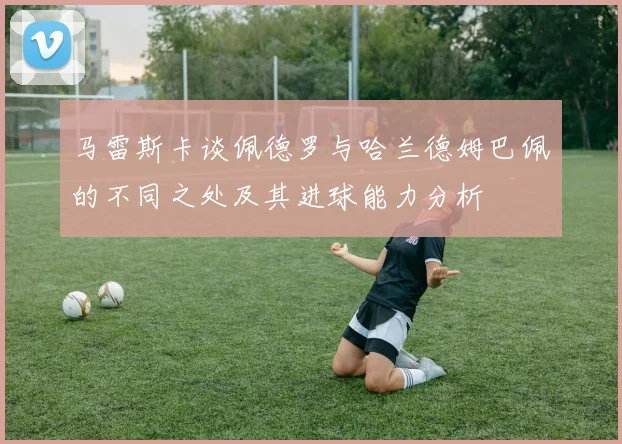 马雷斯卡谈佩德罗与哈兰德姆巴佩的不同之处及其进球能力分析