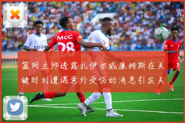 篮网主帅透露扎伊尔威廉姆斯在关键时刻遭遇意外受伤的消息引发关注