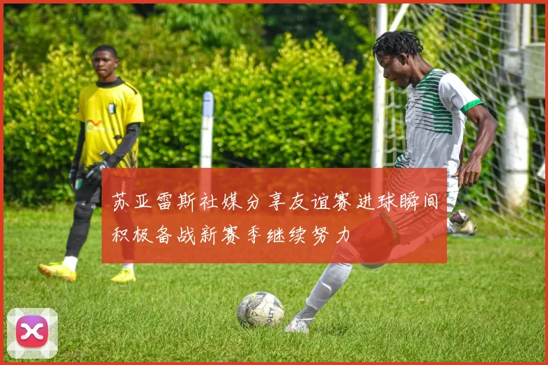 苏亚雷斯社媒分享友谊赛进球瞬间积极备战新赛季继续努力