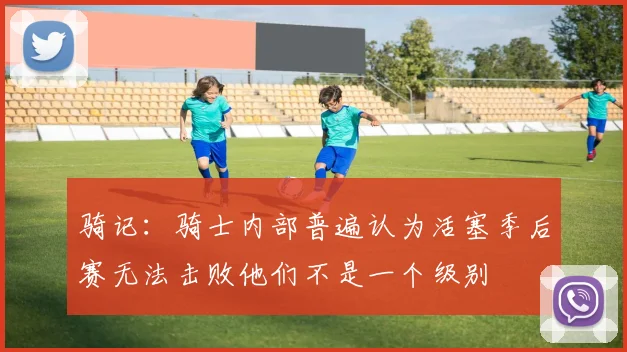 骑记：骑士内部普遍认为活塞季后赛无法击败他们不是一个级别