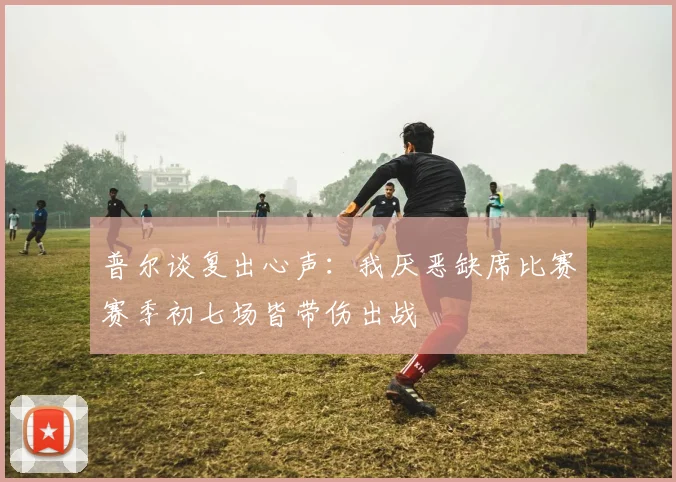 普尔谈复出心声：我厌恶缺席比赛赛季初七场皆带伤出战