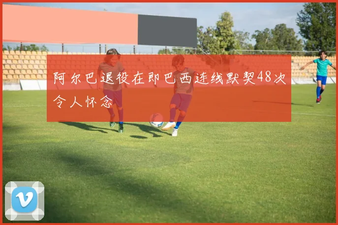 阿尔巴退役在即巴西连线默契48次令人怀念