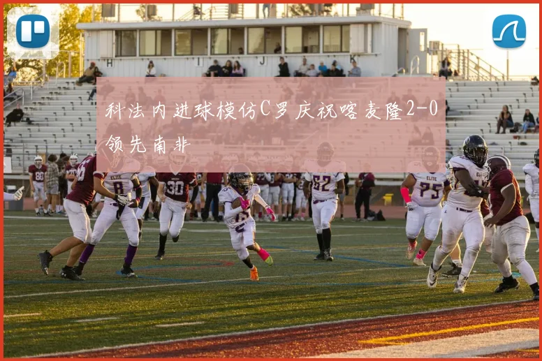 科法内进球模仿C罗庆祝喀麦隆2-0领先南非