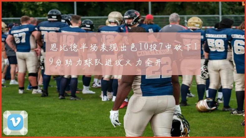 恩比德半场表现出色10投7中砍下19分助力球队进攻火力全开