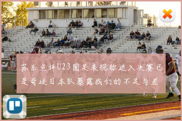 苏东点评U23国足表现称进入决赛已是奇迹日本队暴露我们的不足与差距
