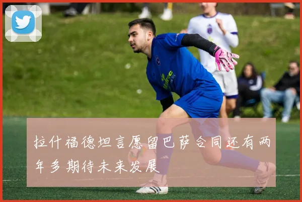 拉什福德坦言愿留巴萨合同还有两年多期待未来发展