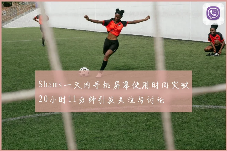 Shams一天内手机屏幕使用时间突破20小时11分钟引发关注与讨论