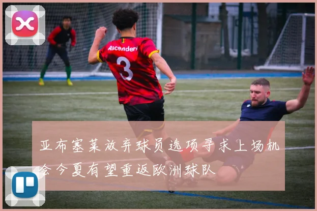 亚布塞莱放弃球员选项寻求上场机会今夏有望重返欧洲球队