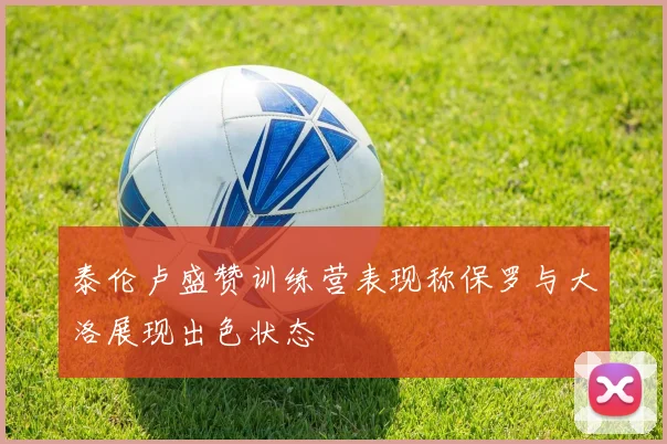 泰伦卢盛赞训练营表现称保罗与大洛展现出色状态