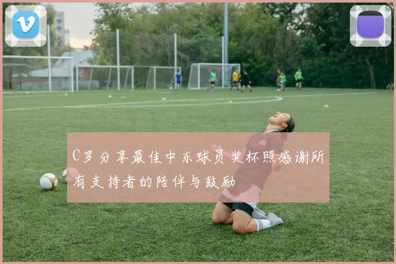 C罗分享最佳中东球员奖杯照感谢所有支持者的陪伴与鼓励