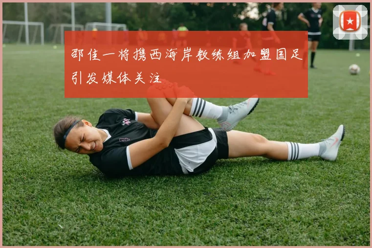 邵佳一将携西海岸教练组加盟国足引发媒体关注