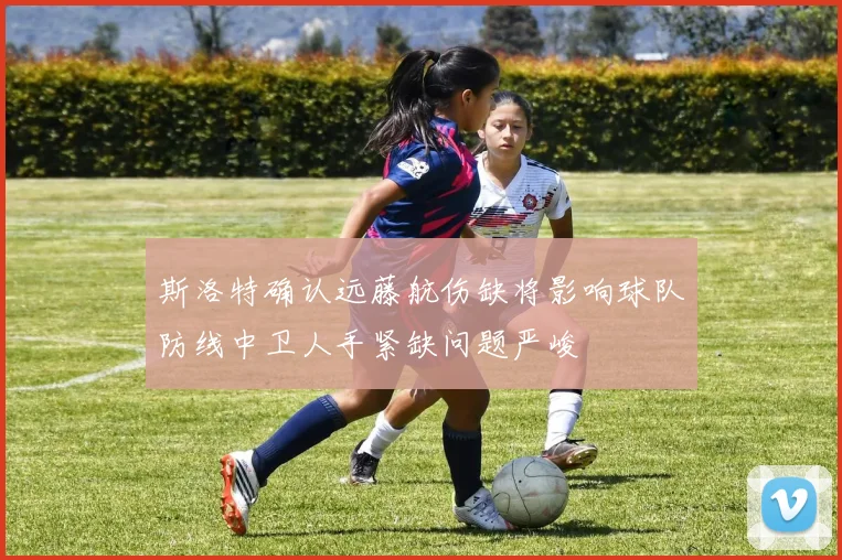 斯洛特确认远藤航伤缺将影响球队防线中卫人手紧缺问题严峻