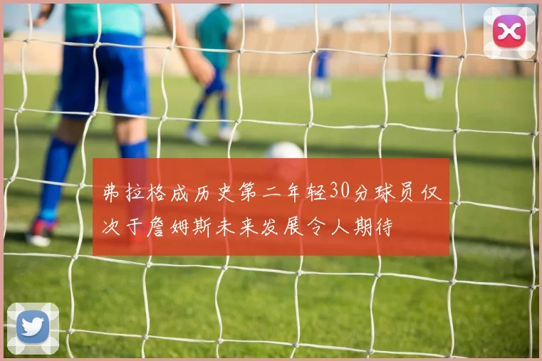 弗拉格成历史第二年轻30分球员仅次于詹姆斯未来发展令人期待