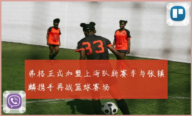 弗格正式加盟上海队新赛季与张镇麟携手再战篮球赛场