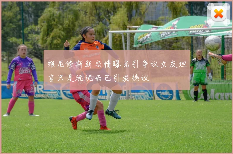 维尼修斯新恋情曝光引争议女友坦言只是玩玩而已引发热议