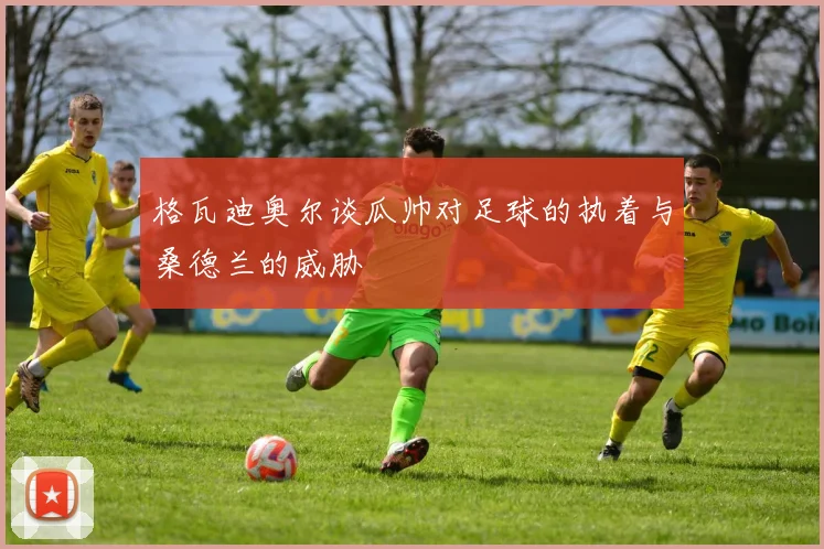 格瓦迪奥尔谈瓜帅对足球的执着与桑德兰的威胁