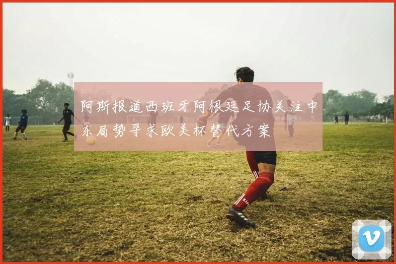 阿斯报道西班牙阿根廷足协关注中东局势寻求欧美杯替代方案