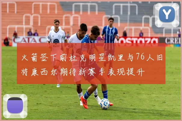 火箭签下前杜克明星凯里与76人旧将康西尔期待新赛季表现提升