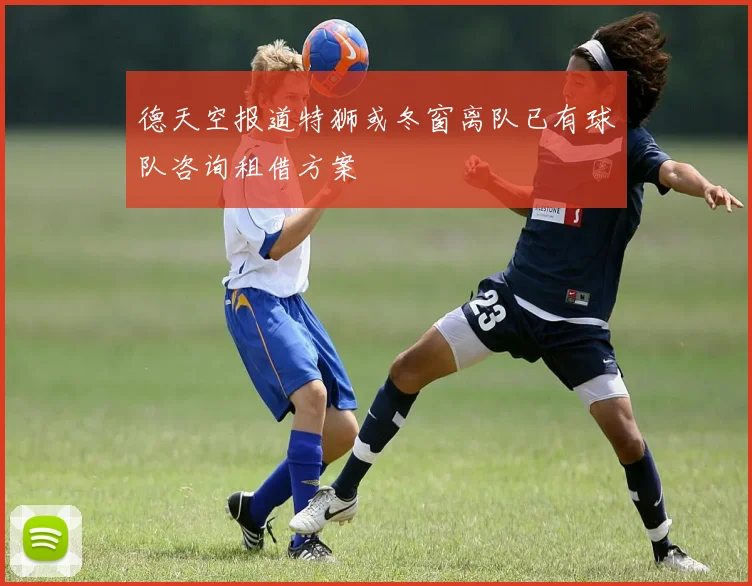 德天空报道特狮或冬窗离队已有球队咨询租借方案