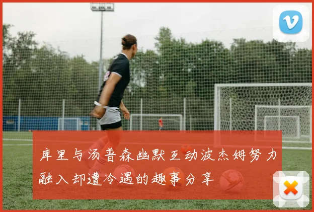 库里与汤普森幽默互动波杰姆努力融入却遭冷遇的趣事分享