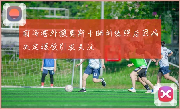 前海港外援奥斯卡晒训练照后因病决定退役引发关注