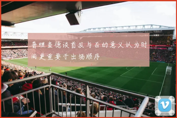 普理查德谈首发与否的意义认为时间更重要于出场顺序