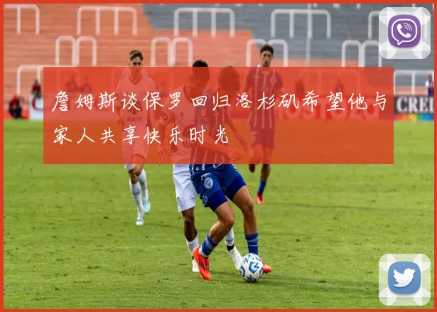 詹姆斯谈保罗回归洛杉矶希望他与家人共享快乐时光