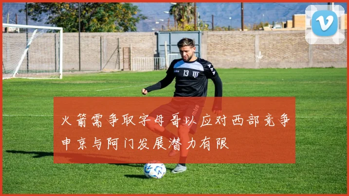 火箭需争取字母哥以应对西部竞争申京与阿门发展潜力有限